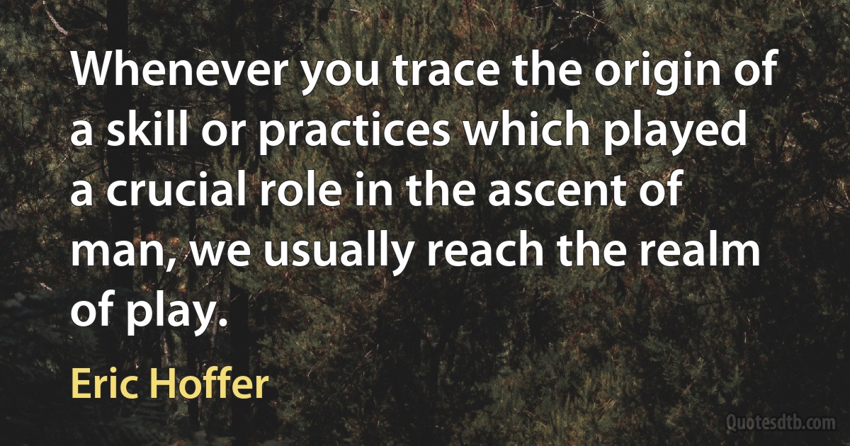 Whenever you trace the origin of a skill or practices which played a crucial role in the ascent of man, we usually reach the realm of play. (Eric Hoffer)