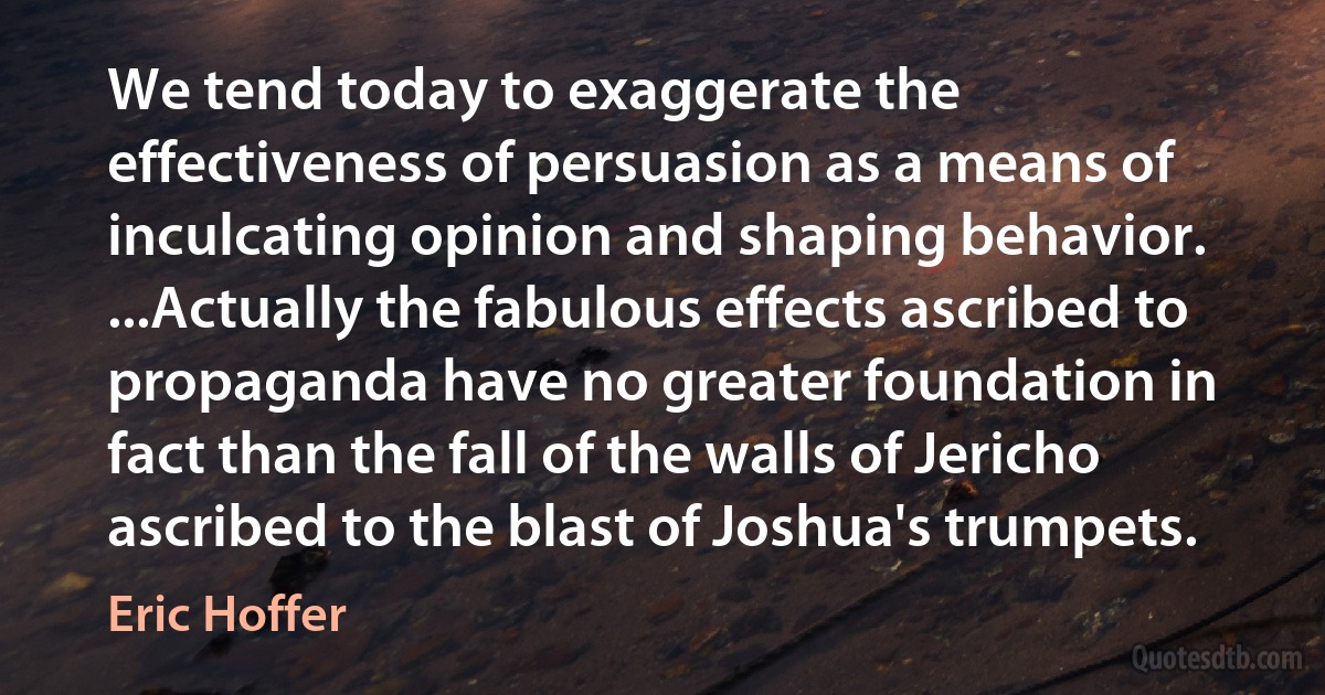 We tend today to exaggerate the effectiveness of persuasion as a means of inculcating opinion and shaping behavior. ...Actually the fabulous effects ascribed to propaganda have no greater foundation in fact than the fall of the walls of Jericho ascribed to the blast of Joshua's trumpets. (Eric Hoffer)