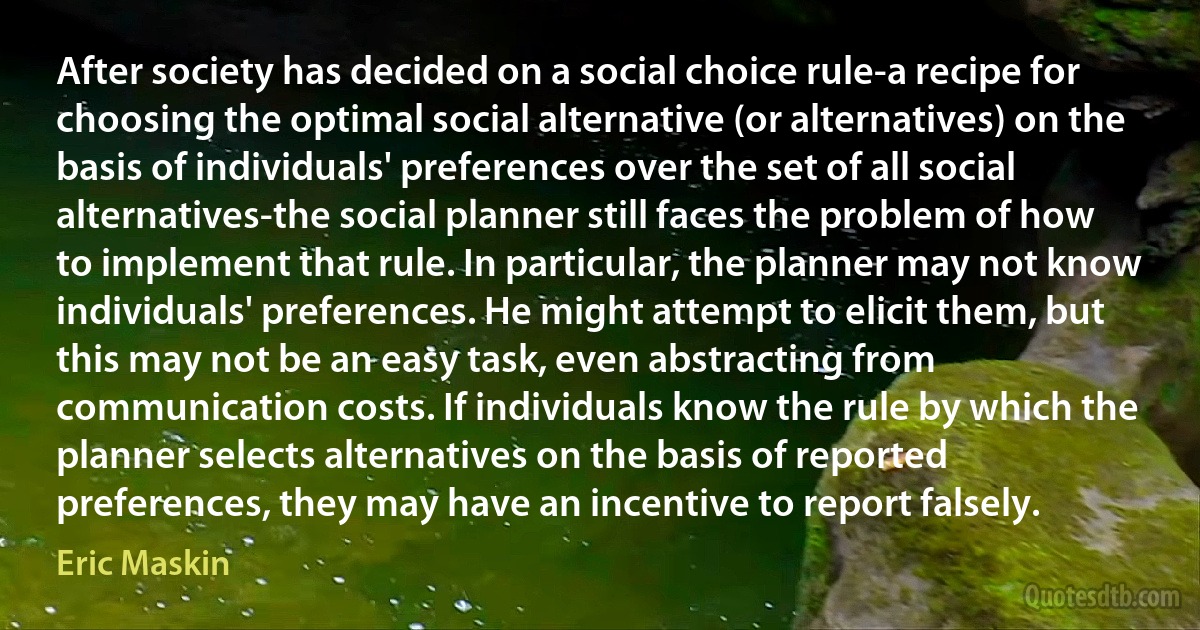 After society has decided on a social choice rule-a recipe for choosing the optimal social alternative (or alternatives) on the basis of individuals' preferences over the set of all social alternatives-the social planner still faces the problem of how to implement that rule. In particular, the planner may not know individuals' preferences. He might attempt to elicit them, but this may not be an easy task, even abstracting from communication costs. If individuals know the rule by which the planner selects alternatives on the basis of reported preferences, they may have an incentive to report falsely. (Eric Maskin)