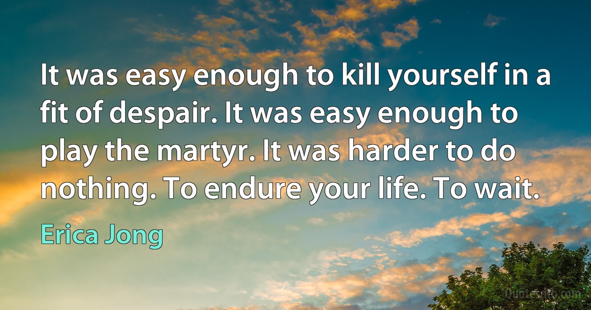 It was easy enough to kill yourself in a fit of despair. It was easy enough to play the martyr. It was harder to do nothing. To endure your life. To wait. (Erica Jong)