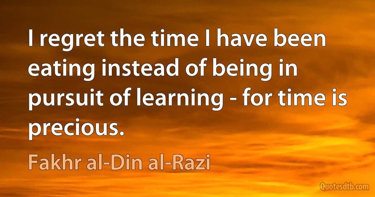 I regret the time I have been eating instead of being in pursuit of learning - for time is precious. (Fakhr al-Din al-Razi)