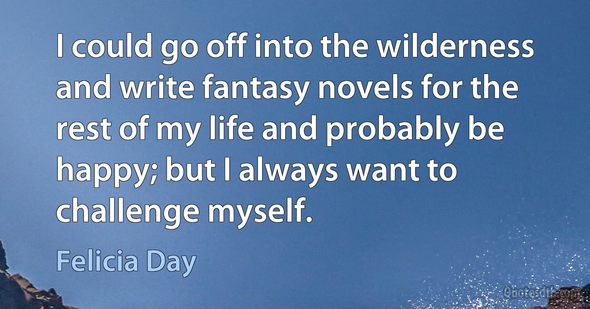 I could go off into the wilderness and write fantasy novels for the rest of my life and probably be happy; but I always want to challenge myself. (Felicia Day)