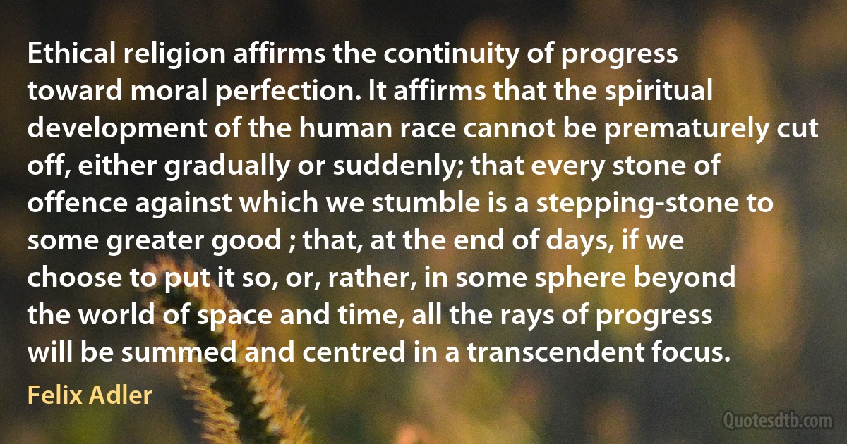 Ethical religion affirms the continuity of progress toward moral perfection. It affirms that the spiritual development of the human race cannot be prematurely cut off, either gradually or suddenly; that every stone of offence against which we stumble is a stepping-stone to some greater good ; that, at the end of days, if we choose to put it so, or, rather, in some sphere beyond the world of space and time, all the rays of progress will be summed and centred in a transcendent focus. (Felix Adler)