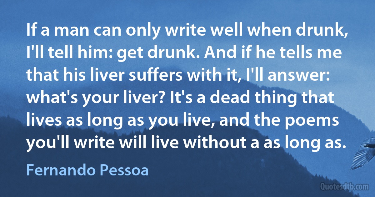 If a man can only write well when drunk, I'll tell him: get drunk. And if he tells me that his liver suffers with it, I'll answer: what's your liver? It's a dead thing that lives as long as you live, and the poems you'll write will live without a as long as. (Fernando Pessoa)