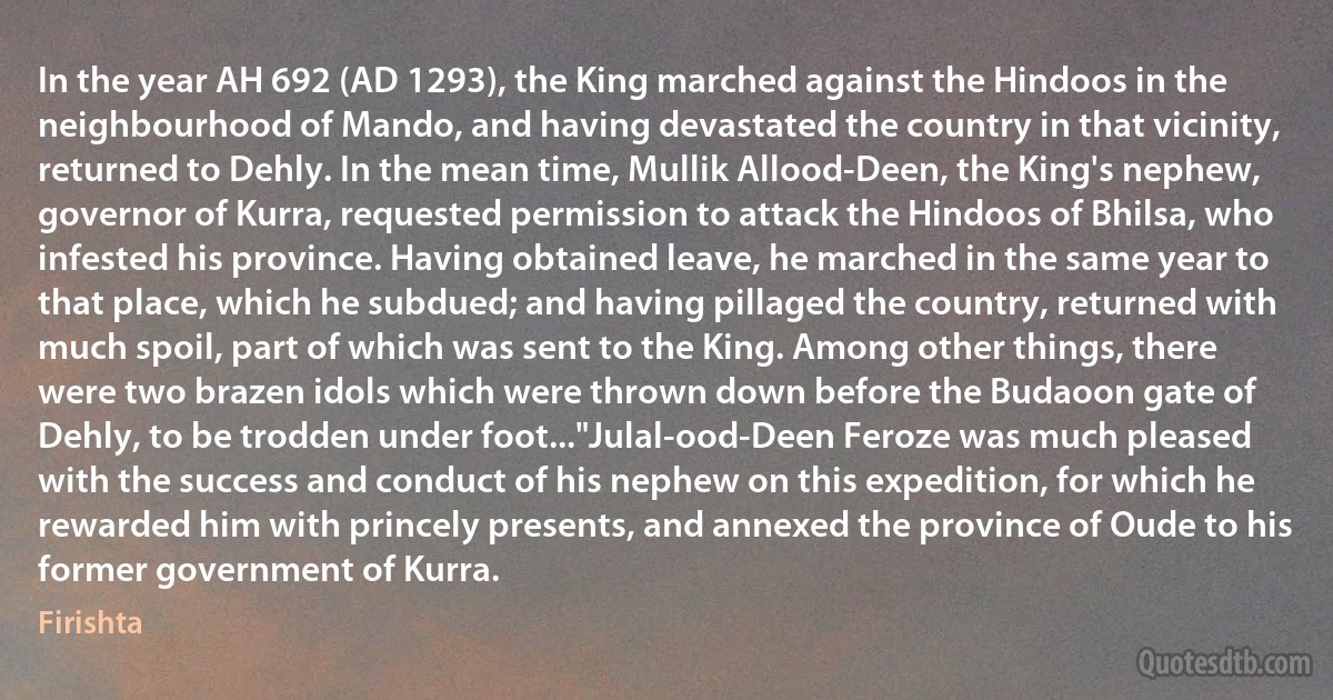 In the year AH 692 (AD 1293), the King marched against the Hindoos in the neighbourhood of Mando, and having devastated the country in that vicinity, returned to Dehly. In the mean time, Mullik Allood-Deen, the King's nephew, governor of Kurra, requested permission to attack the Hindoos of Bhilsa, who infested his province. Having obtained leave, he marched in the same year to that place, which he subdued; and having pillaged the country, returned with much spoil, part of which was sent to the King. Among other things, there were two brazen idols which were thrown down before the Budaoon gate of Dehly, to be trodden under foot..."Julal-ood-Deen Feroze was much pleased with the success and conduct of his nephew on this expedition, for which he rewarded him with princely presents, and annexed the province of Oude to his former government of Kurra. (Firishta)