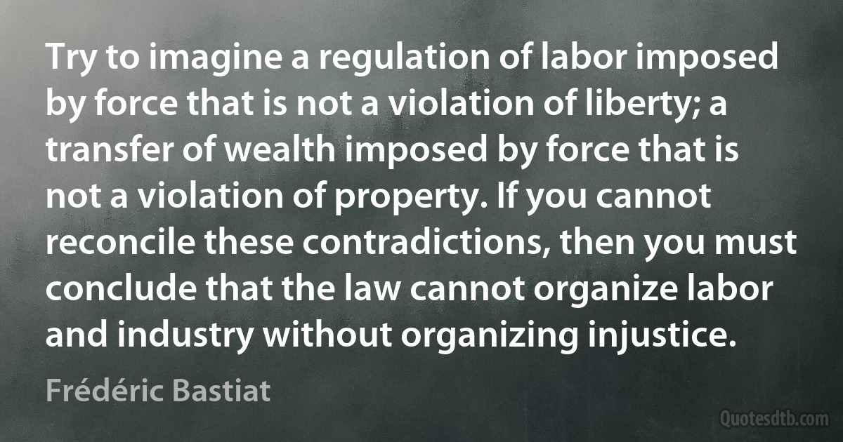 Try to imagine a regulation of labor imposed by force that is not a violation of liberty; a transfer of wealth imposed by force that is not a violation of property. If you cannot reconcile these contradictions, then you must conclude that the law cannot organize labor and industry without organizing injustice. (Frédéric Bastiat)