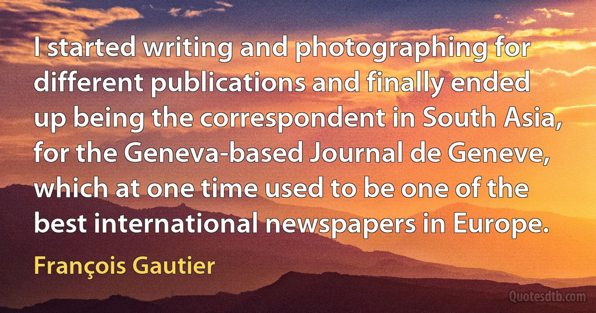 I started writing and photographing for different publications and finally ended up being the correspondent in South Asia, for the Geneva-based Journal de Geneve, which at one time used to be one of the best international newspapers in Europe. (François Gautier)