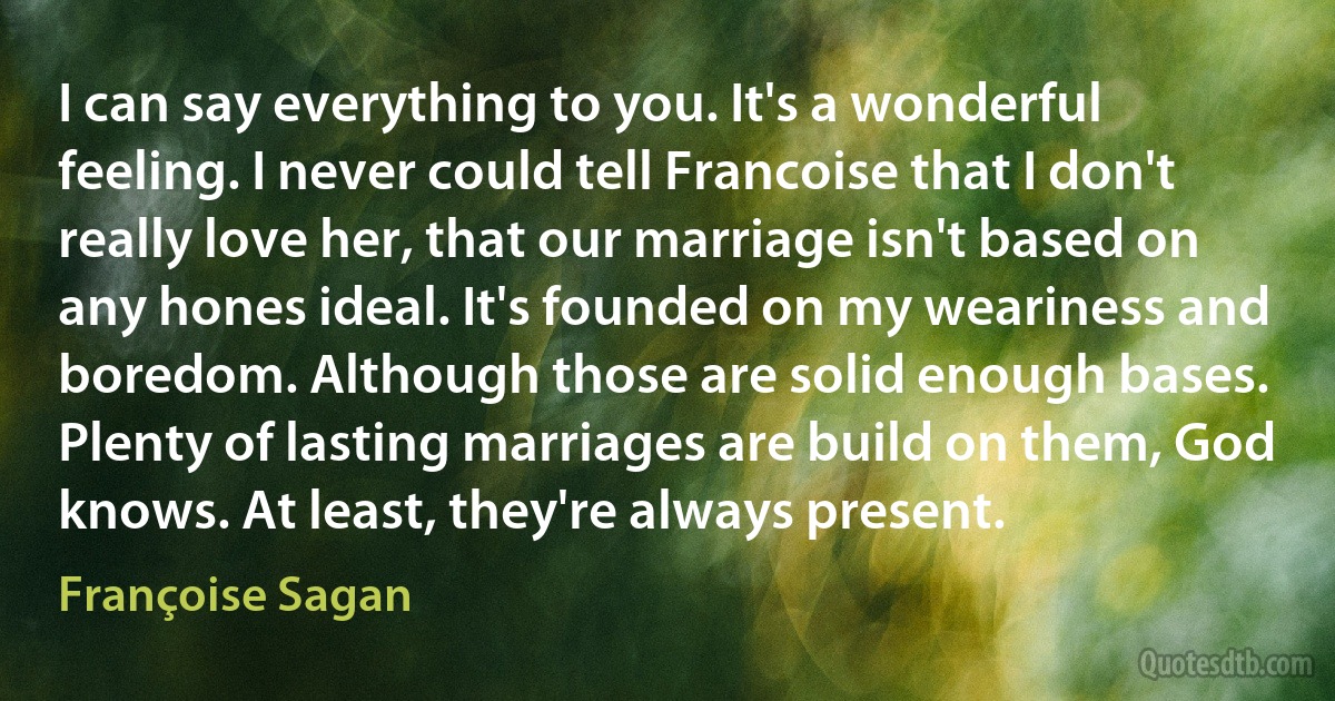 I can say everything to you. It's a wonderful feeling. I never could tell Francoise that I don't really love her, that our marriage isn't based on any hones ideal. It's founded on my weariness and boredom. Although those are solid enough bases. Plenty of lasting marriages are build on them, God knows. At least, they're always present. (Françoise Sagan)