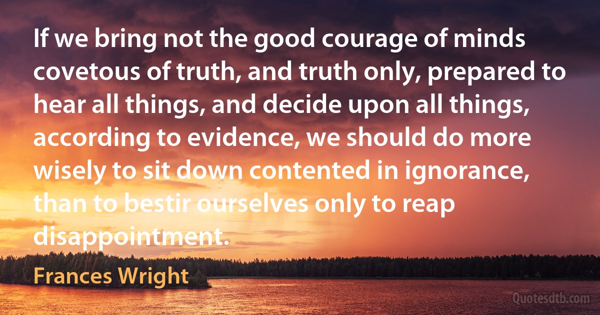 If we bring not the good courage of minds covetous of truth, and truth only, prepared to hear all things, and decide upon all things, according to evidence, we should do more wisely to sit down contented in ignorance, than to bestir ourselves only to reap disappointment. (Frances Wright)