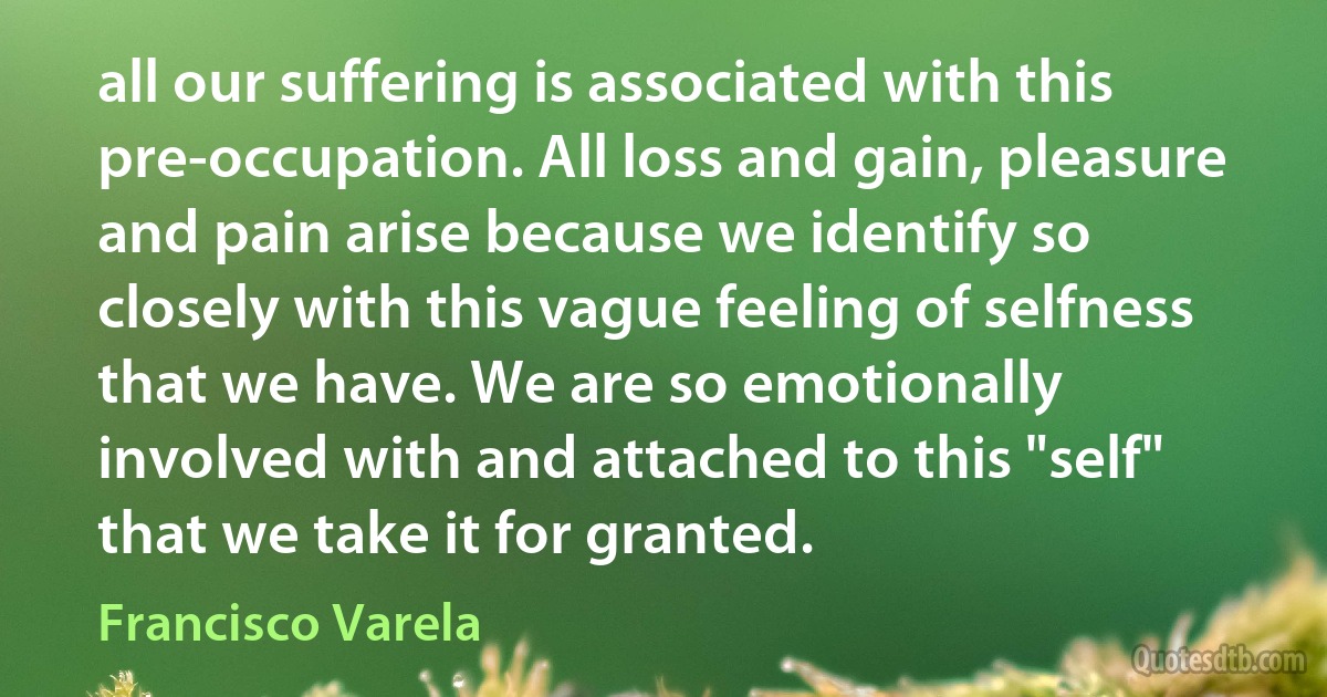 all our suffering is associated with this pre-occupation. All loss and gain, pleasure and pain arise because we identify so closely with this vague feeling of selfness that we have. We are so emotionally involved with and attached to this "self" that we take it for granted. (Francisco Varela)