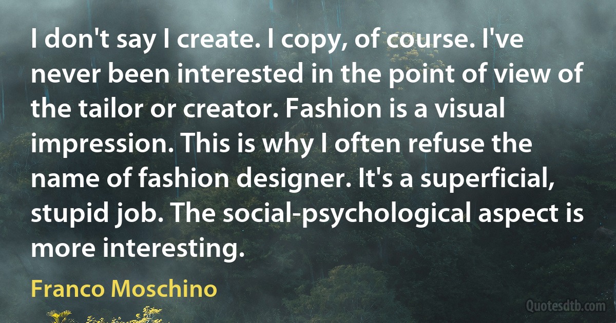 I don't say I create. I copy, of course. I've never been interested in the point of view of the tailor or creator. Fashion is a visual impression. This is why I often refuse the name of fashion designer. It's a superficial, stupid job. The social-psychological aspect is more interesting. (Franco Moschino)