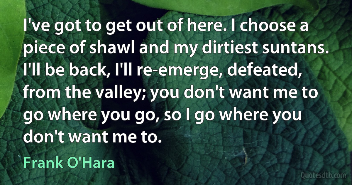 I've got to get out of here. I choose a piece of shawl and my dirtiest suntans. I'll be back, I'll re-emerge, defeated, from the valley; you don't want me to go where you go, so I go where you don't want me to. (Frank O'Hara)