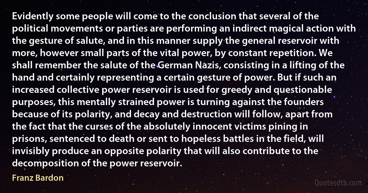 Evidently some people will come to the conclusion that several of the political movements or parties are performing an indirect magical action with the gesture of salute, and in this manner supply the general reservoir with more, however small parts of the vital power, by constant repetition. We shall remember the salute of the German Nazis, consisting in a lifting of the hand and certainly representing a certain gesture of power. But if such an increased collective power reservoir is used for greedy and questionable purposes, this mentally strained power is turning against the founders because of its polarity, and decay and destruction will follow, apart from the fact that the curses of the absolutely innocent victims pining in prisons, sentenced to death or sent to hopeless battles in the field, will invisibly produce an opposite polarity that will also contribute to the decomposition of the power reservoir. (Franz Bardon)