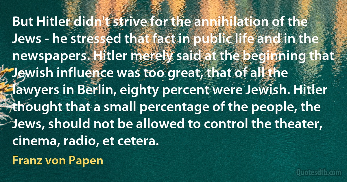 But Hitler didn't strive for the annihilation of the Jews - he stressed that fact in public life and in the newspapers. Hitler merely said at the beginning that Jewish influence was too great, that of all the lawyers in Berlin, eighty percent were Jewish. Hitler thought that a small percentage of the people, the Jews, should not be allowed to control the theater, cinema, radio, et cetera. (Franz von Papen)