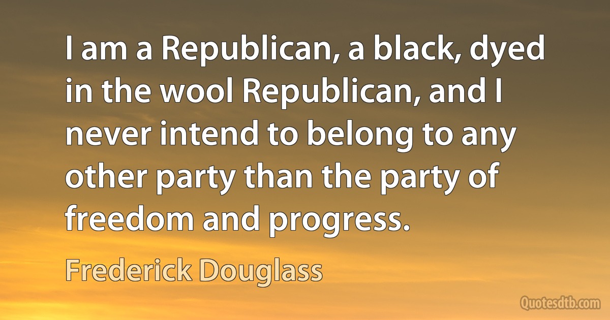 I am a Republican, a black, dyed in the wool Republican, and I never intend to belong to any other party than the party of freedom and progress. (Frederick Douglass)