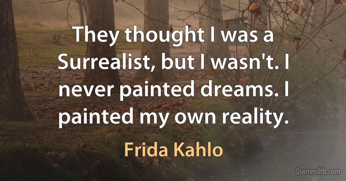 They thought I was a Surrealist, but I wasn't. I never painted dreams. I painted my own reality. (Frida Kahlo)