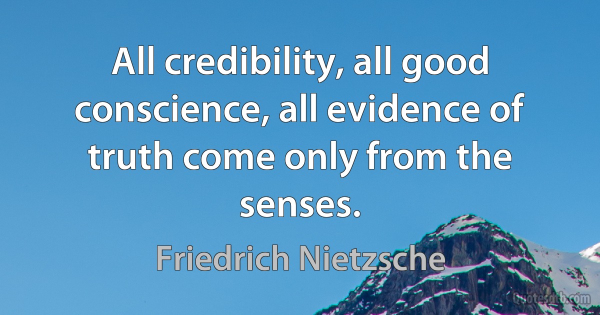 All credibility, all good conscience, all evidence of truth come only from the senses. (Friedrich Nietzsche)