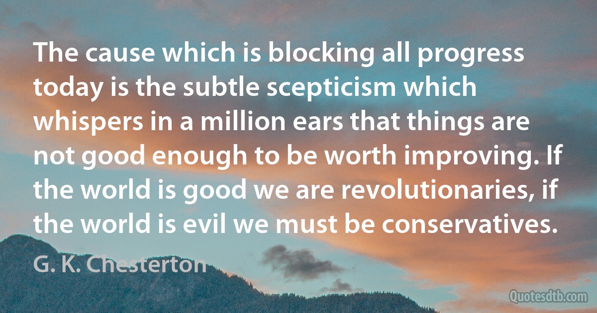 The cause which is blocking all progress today is the subtle scepticism which whispers in a million ears that things are not good enough to be worth improving. If the world is good we are revolutionaries, if the world is evil we must be conservatives. (G. K. Chesterton)