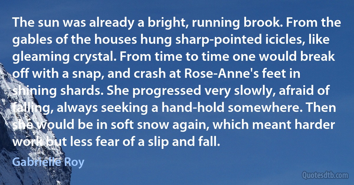 The sun was already a bright, running brook. From the gables of the houses hung sharp-pointed icicles, like gleaming crystal. From time to time one would break off with a snap, and crash at Rose-Anne's feet in shining shards. She progressed very slowly, afraid of falling, always seeking a hand-hold somewhere. Then she would be in soft snow again, which meant harder work but less fear of a slip and fall. (Gabrielle Roy)