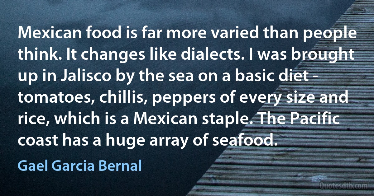 Mexican food is far more varied than people think. It changes like dialects. I was brought up in Jalisco by the sea on a basic diet - tomatoes, chillis, peppers of every size and rice, which is a Mexican staple. The Pacific coast has a huge array of seafood. (Gael Garcia Bernal)