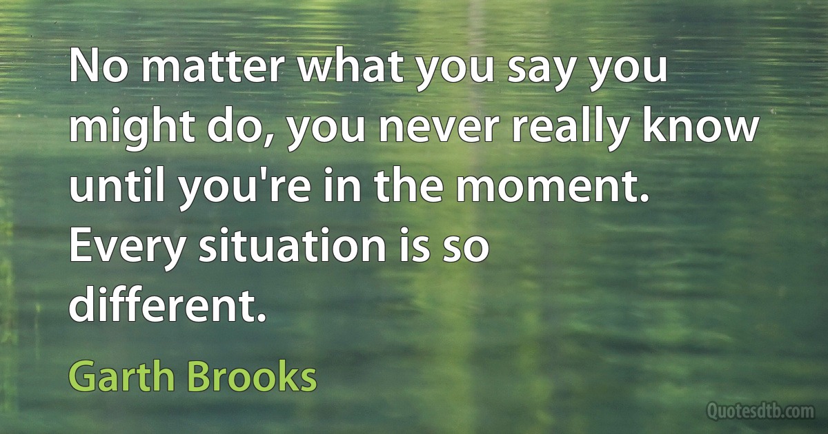 No matter what you say you might do, you never really know until you're in the moment. Every situation is so different. (Garth Brooks)