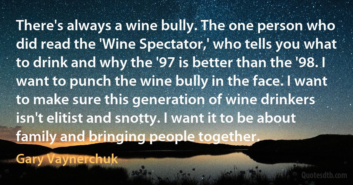 There's always a wine bully. The one person who did read the 'Wine Spectator,' who tells you what to drink and why the '97 is better than the '98. I want to punch the wine bully in the face. I want to make sure this generation of wine drinkers isn't elitist and snotty. I want it to be about family and bringing people together. (Gary Vaynerchuk)