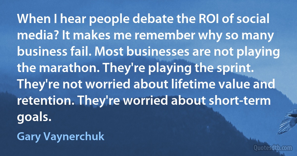 When I hear people debate the ROI of social media? It makes me remember why so many business fail. Most businesses are not playing the marathon. They're playing the sprint. They're not worried about lifetime value and retention. They're worried about short-term goals. (Gary Vaynerchuk)