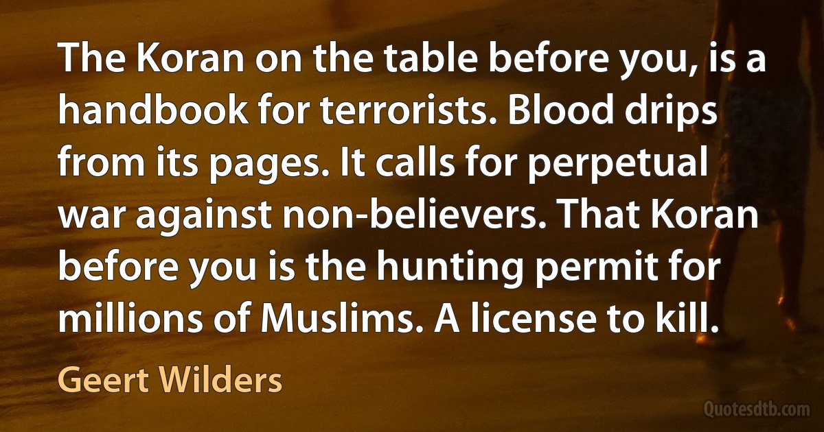 The Koran on the table before you, is a handbook for terrorists. Blood drips from its pages. It calls for perpetual war against non-believers. That Koran before you is the hunting permit for millions of Muslims. A license to kill. (Geert Wilders)