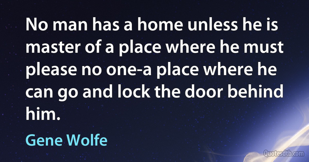 No man has a home unless he is master of a place where he must please no one-a place where he can go and lock the door behind him. (Gene Wolfe)