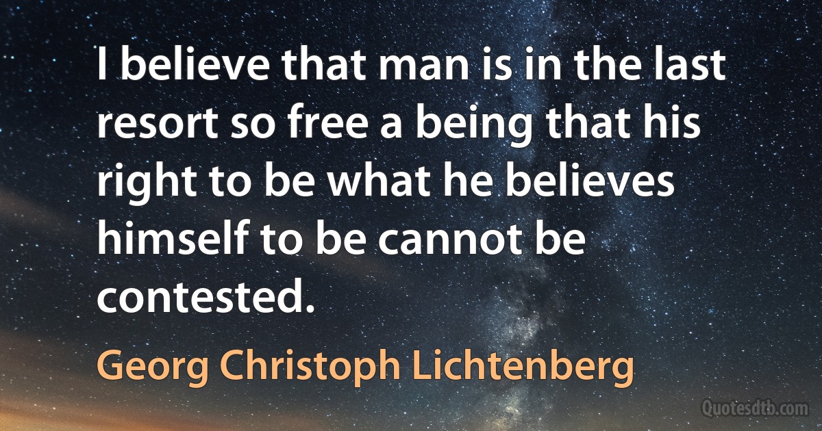 I believe that man is in the last resort so free a being that his right to be what he believes himself to be cannot be contested. (Georg Christoph Lichtenberg)