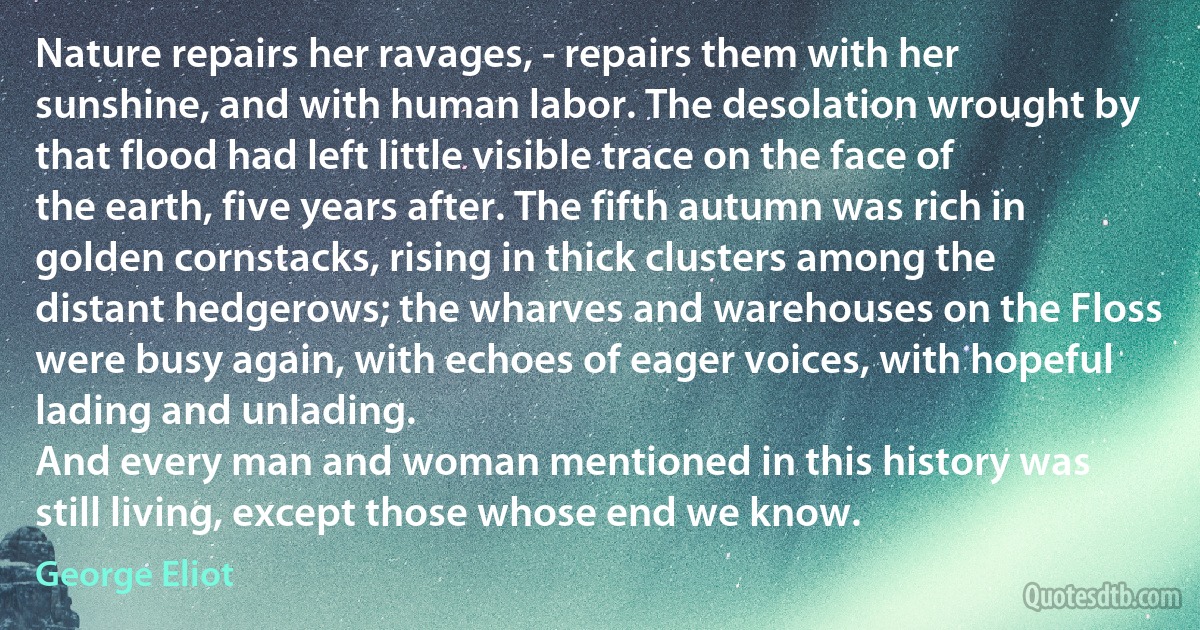 Nature repairs her ravages, - repairs them with her sunshine, and with human labor. The desolation wrought by that flood had left little visible trace on the face of the earth, five years after. The fifth autumn was rich in golden cornstacks, rising in thick clusters among the distant hedgerows; the wharves and warehouses on the Floss were busy again, with echoes of eager voices, with hopeful lading and unlading.
And every man and woman mentioned in this history was still living, except those whose end we know. (George Eliot)