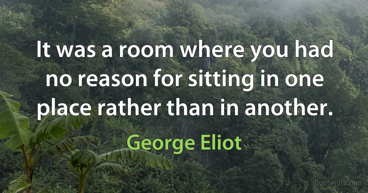 It was a room where you had no reason for sitting in one place rather than in another. (George Eliot)