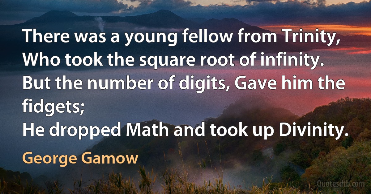 There was a young fellow from Trinity,
Who took the square root of infinity.
But the number of digits, Gave him the fidgets;
He dropped Math and took up Divinity. (George Gamow)