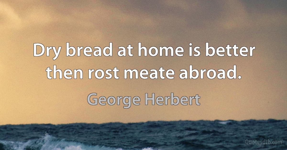 Dry bread at home is better then rost meate abroad. (George Herbert)