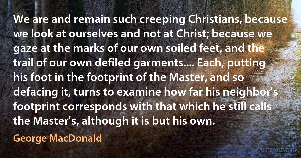 We are and remain such creeping Christians, because we look at ourselves and not at Christ; because we gaze at the marks of our own soiled feet, and the trail of our own defiled garments.... Each, putting his foot in the footprint of the Master, and so defacing it, turns to examine how far his neighbor's footprint corresponds with that which he still calls the Master's, although it is but his own. (George MacDonald)