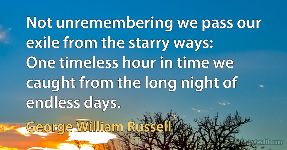 Not unremembering we pass our exile from the starry ways:
One timeless hour in time we caught from the long night of endless days. (George William Russell)