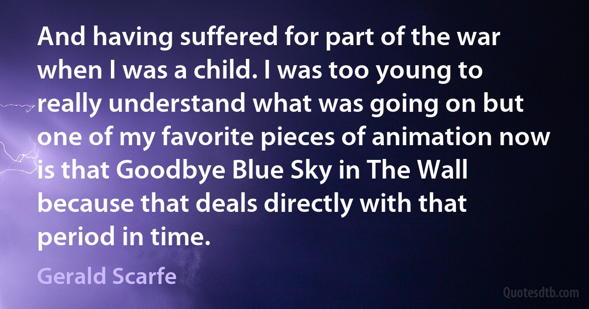 And having suffered for part of the war when I was a child. I was too young to really understand what was going on but one of my favorite pieces of animation now is that Goodbye Blue Sky in The Wall because that deals directly with that period in time. (Gerald Scarfe)