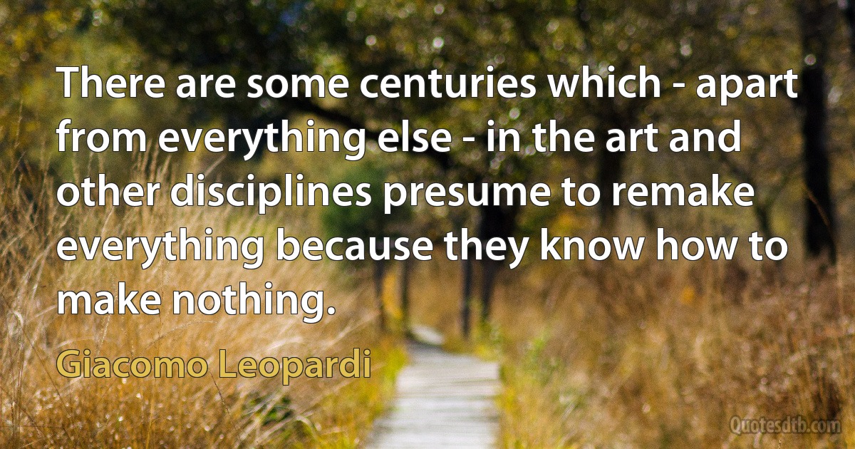 There are some centuries which - apart from everything else - in the art and other disciplines presume to remake everything because they know how to make nothing. (Giacomo Leopardi)