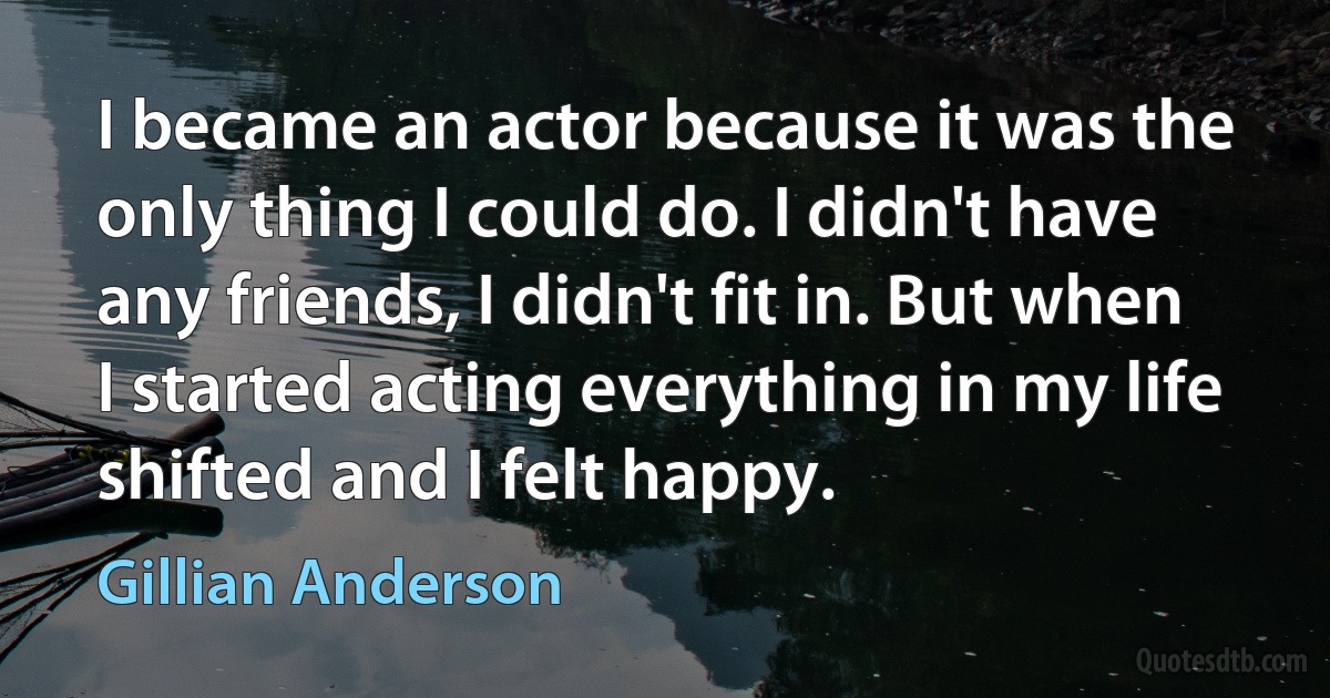 I became an actor because it was the only thing I could do. I didn't have any friends, I didn't fit in. But when I started acting everything in my life shifted and I felt happy. (Gillian Anderson)