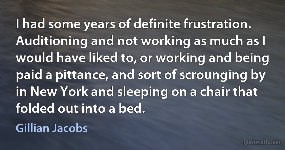 I had some years of definite frustration. Auditioning and not working as much as I would have liked to, or working and being paid a pittance, and sort of scrounging by in New York and sleeping on a chair that folded out into a bed. (Gillian Jacobs)