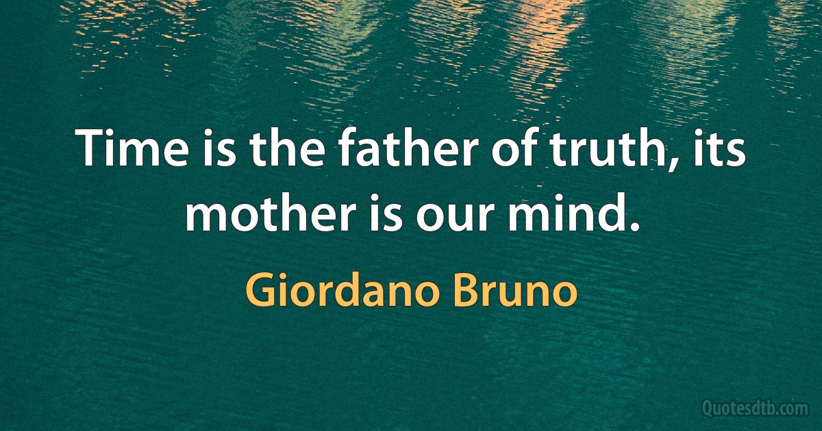 Time is the father of truth, its mother is our mind. (Giordano Bruno)