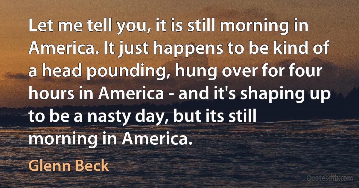 Let me tell you, it is still morning in America. It just happens to be kind of a head pounding, hung over for four hours in America - and it's shaping up to be a nasty day, but its still morning in America. (Glenn Beck)