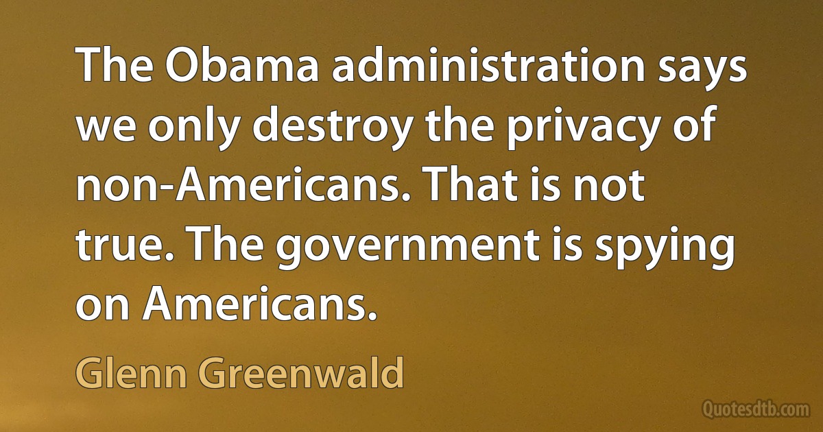 The Obama administration says we only destroy the privacy of non-Americans. That is not true. The government is spying on Americans. (Glenn Greenwald)