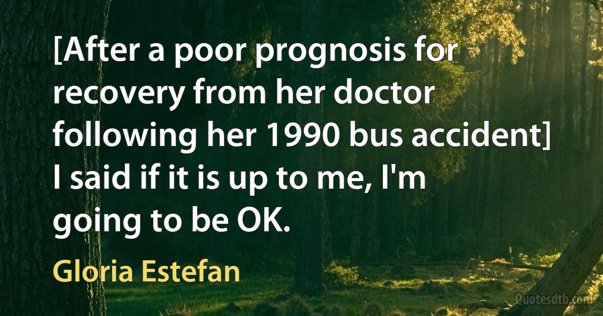 [After a poor prognosis for recovery from her doctor following her 1990 bus accident] I said if it is up to me, I'm going to be OK. (Gloria Estefan)