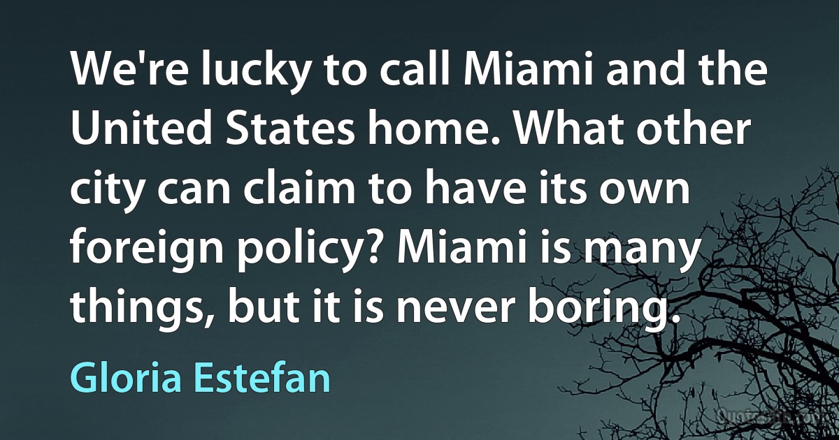 We're lucky to call Miami and the United States home. What other city can claim to have its own foreign policy? Miami is many things, but it is never boring. (Gloria Estefan)