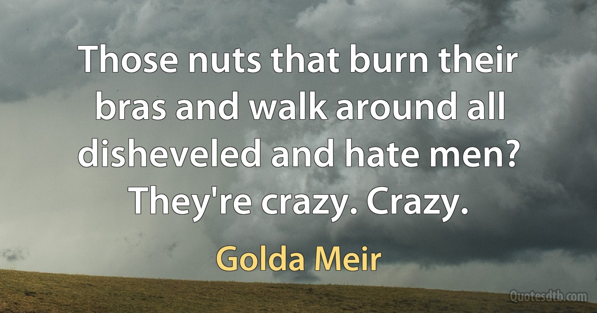 Those nuts that burn their bras and walk around all disheveled and hate men? They're crazy. Crazy. (Golda Meir)