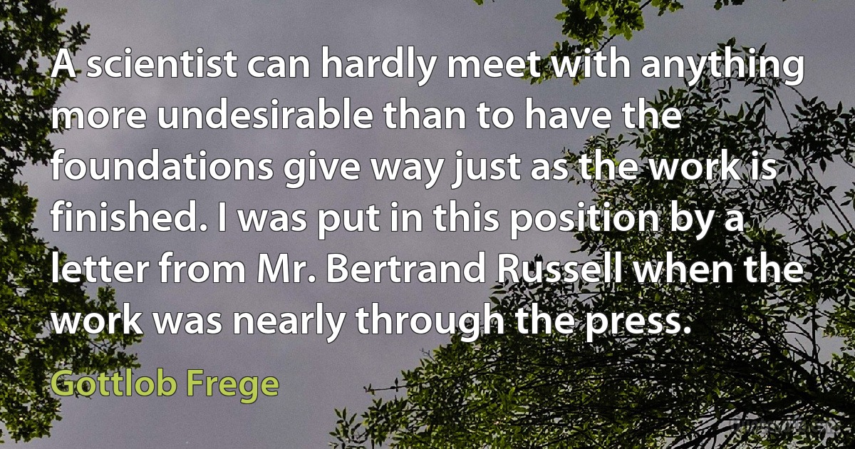 A scientist can hardly meet with anything more undesirable than to have the foundations give way just as the work is finished. I was put in this position by a letter from Mr. Bertrand Russell when the work was nearly through the press. (Gottlob Frege)