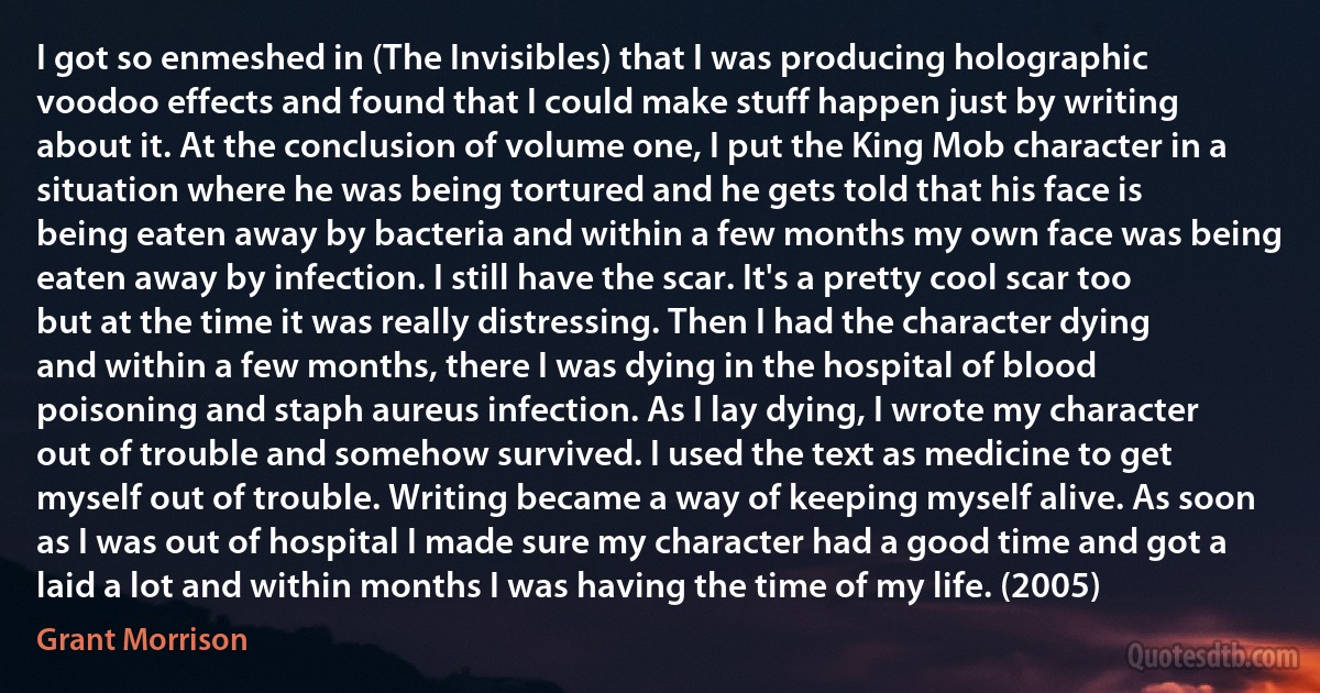 I got so enmeshed in (The Invisibles) that I was producing holographic voodoo effects and found that I could make stuff happen just by writing about it. At the conclusion of volume one, I put the King Mob character in a situation where he was being tortured and he gets told that his face is being eaten away by bacteria and within a few months my own face was being eaten away by infection. I still have the scar. It's a pretty cool scar too but at the time it was really distressing. Then I had the character dying and within a few months, there I was dying in the hospital of blood poisoning and staph aureus infection. As I lay dying, I wrote my character out of trouble and somehow survived. I used the text as medicine to get myself out of trouble. Writing became a way of keeping myself alive. As soon as I was out of hospital I made sure my character had a good time and got a laid a lot and within months I was having the time of my life. (2005) (Grant Morrison)