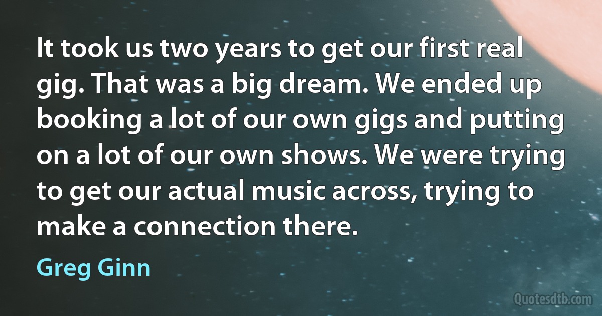 It took us two years to get our first real gig. That was a big dream. We ended up booking a lot of our own gigs and putting on a lot of our own shows. We were trying to get our actual music across, trying to make a connection there. (Greg Ginn)