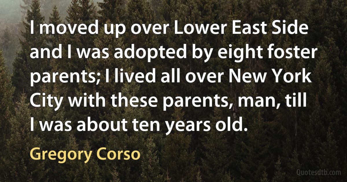 I moved up over Lower East Side and I was adopted by eight foster parents; I lived all over New York City with these parents, man, till I was about ten years old. (Gregory Corso)